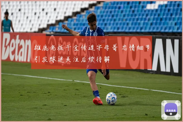 雄鹿老板千金传追字母哥 恋情细节引发球迷关注后续待解
