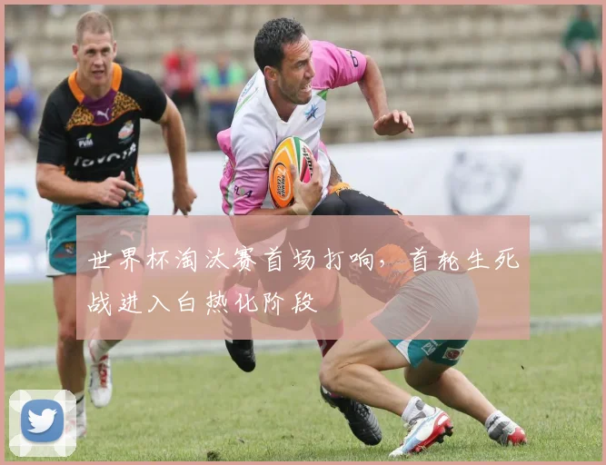 世界杯淘汰赛首场打响,首轮生死战进入白热化阶段