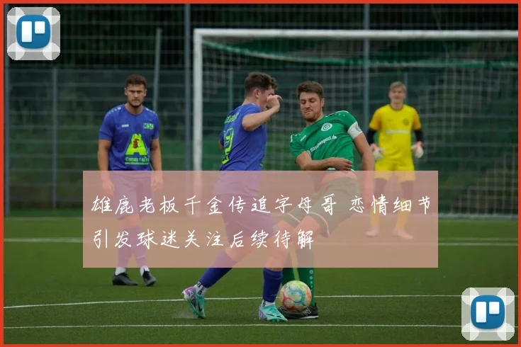 雄鹿老板千金传追字母哥 恋情细节引发球迷关注后续待解