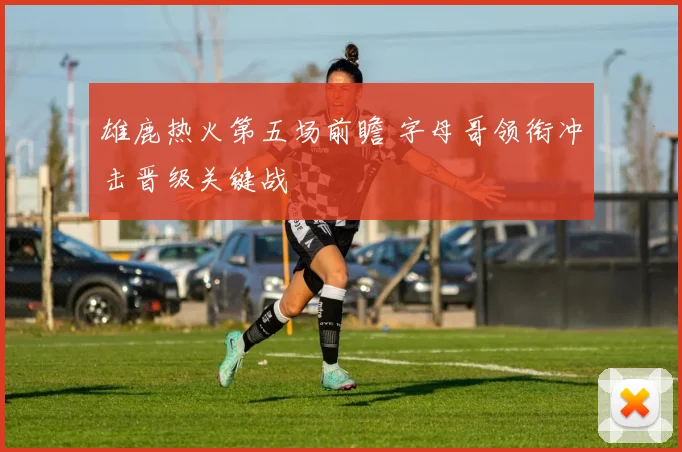 雄鹿热火第五场前瞻 字母哥领衔冲击晋级关键战