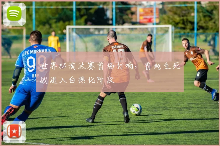 世界杯淘汰赛首场打响，首轮生死战进入白热化阶段