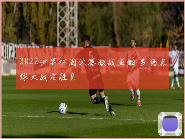 2022世界杯淘汰赛激战正酣 多场点球大战定胜负