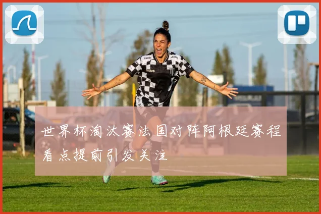 世界杯淘汰赛法国对阵阿根廷赛程看点提前引发关注