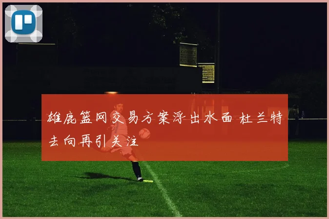雄鹿篮网交易方案浮出水面 杜兰特去向再引关注