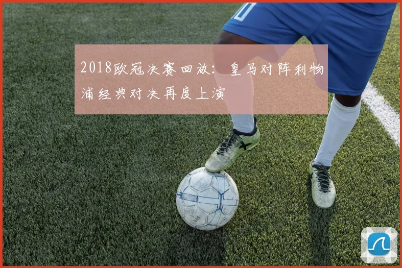 2018欧冠决赛回放:皇马对阵利物浦经典对决再度上演