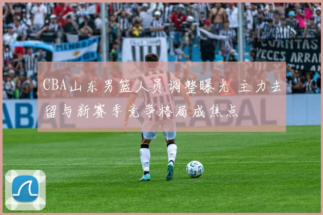 CBA山东男篮人员调整曝光 主力去留与新赛季竞争格局成焦点