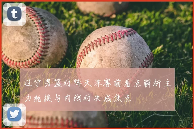 辽宁男篮对阵天津赛前看点解析主力轮换与内线对决成焦点