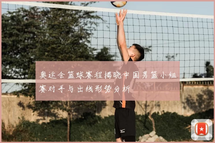 奥运会篮球赛程揭晓中国男篮小组赛对手与出线形势分析
