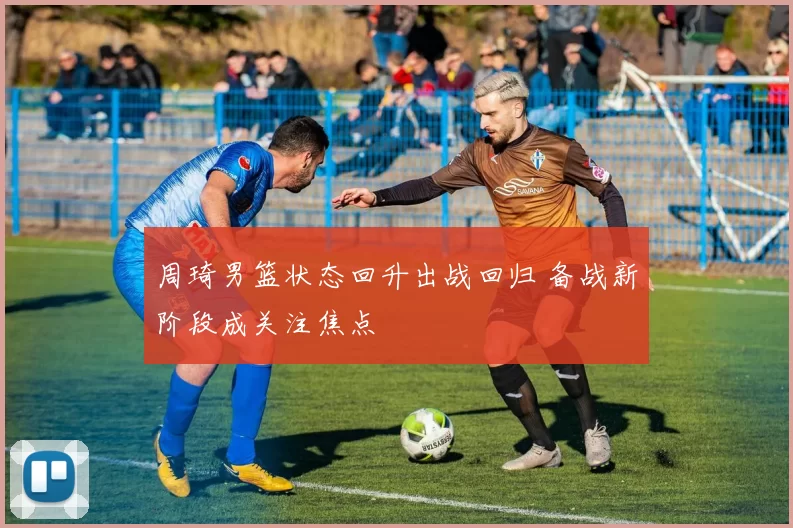 周琦男篮状态回升出战回归 备战新阶段成关注焦点