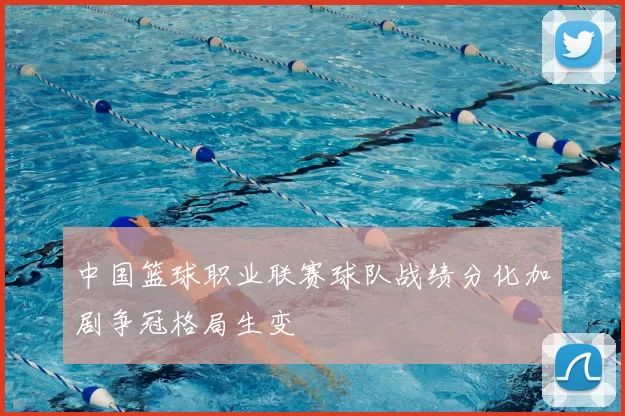 中国篮球职业联赛球队战绩分化加剧争冠格局生变