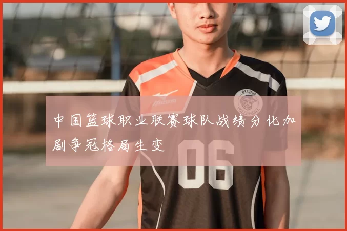 中国篮球职业联赛球队战绩分化加剧争冠格局生变