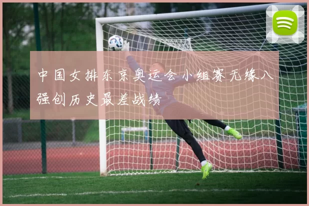 中国女排东京奥运会小组赛无缘八强创历史最差战绩