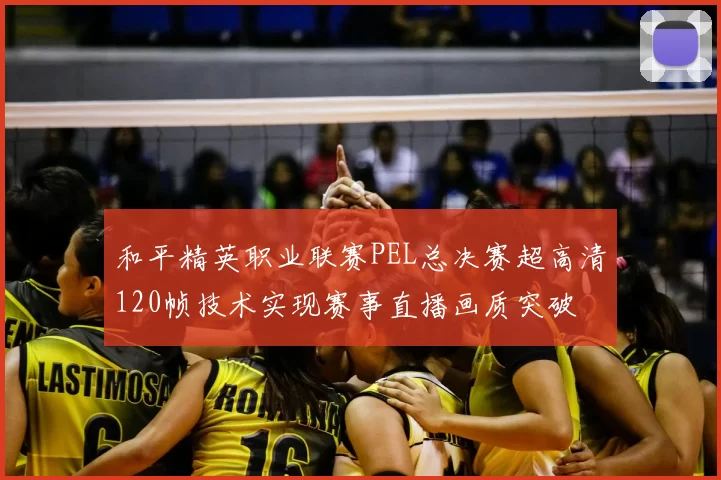 和平精英职业联赛PEL总决赛超高清120帧技术实现赛事直播画质突破