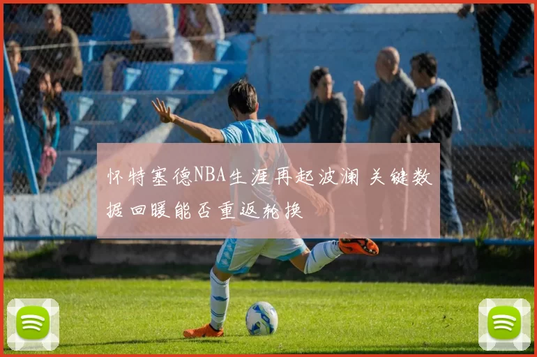 怀特塞德NBA生涯再起波澜 关键数据回暖能否重返轮换