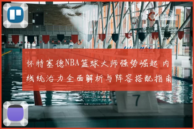 怀特塞德NBA篮球大师强势崛起 内线统治力全面解析与阵容搭配指南