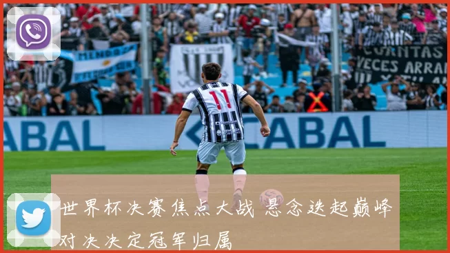 世界杯决赛焦点大战 悬念迭起巅峰对决决定冠军归属
