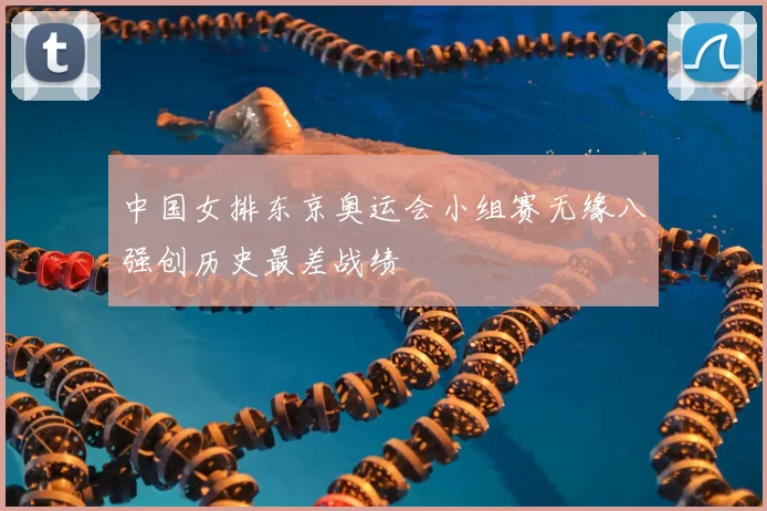 中国女排东京奥运会小组赛无缘八强创历史最差战绩