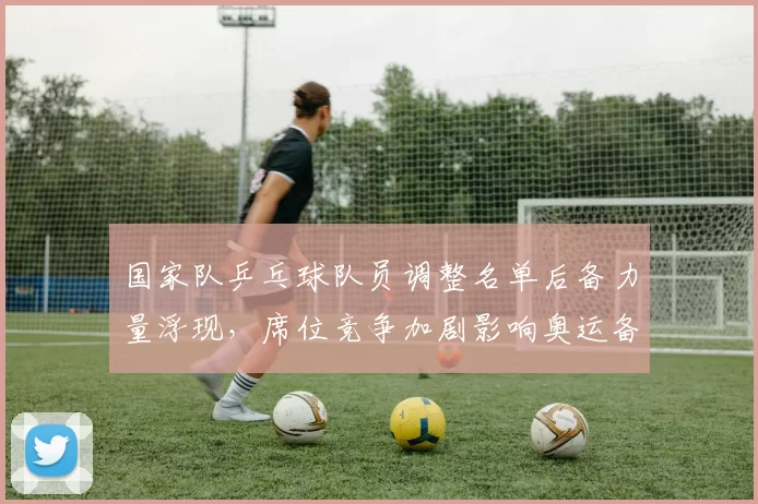 国家队乒乓球队员调整名单后备力量浮现，席位竞争加剧影响奥运备战