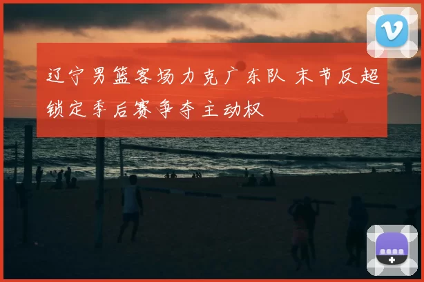 辽宁男篮客场力克广东队 末节反超锁定季后赛争夺主动权