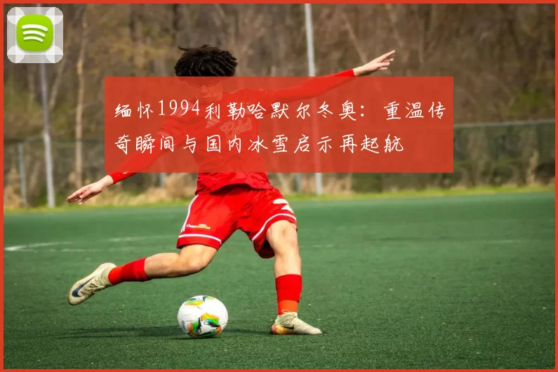 缅怀1994利勒哈默尔冬奥：重温传奇瞬间与国内冰雪启示再起航