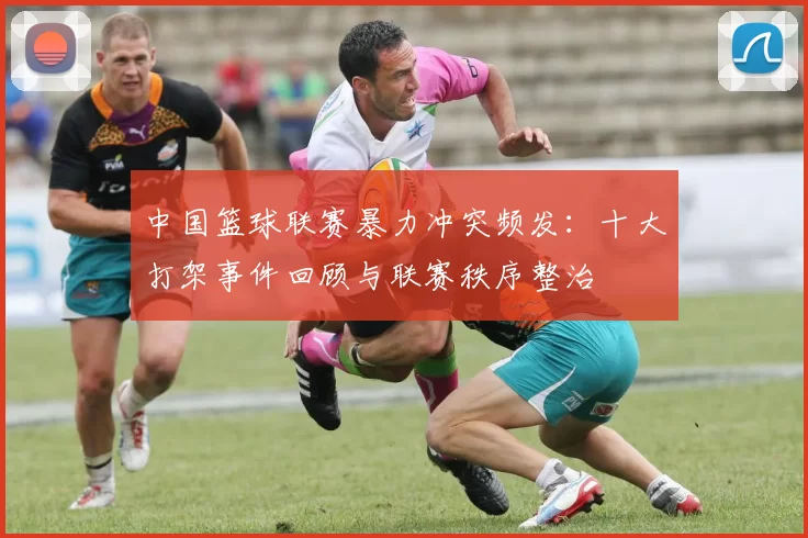 中国篮球联赛暴力冲突频发：十大打架事件回顾与联赛秩序整治