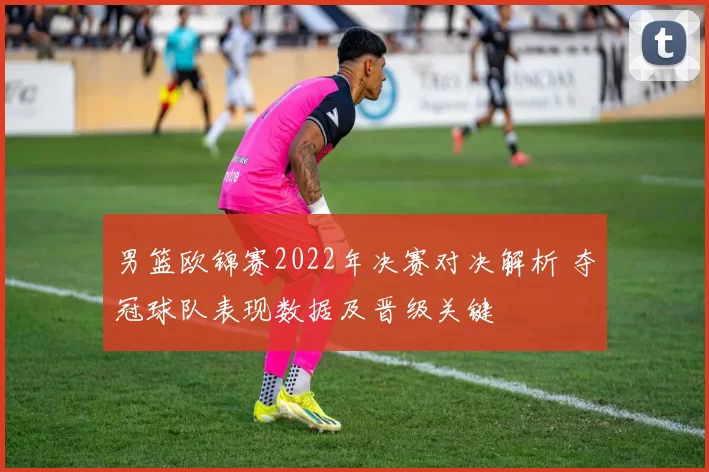 男篮欧锦赛2022年决赛对决解析 夺冠球队表现数据及晋级关键