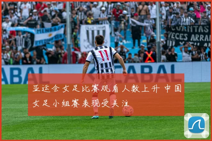 亚运会女足比赛观看人数上升 中国女足小组赛表现受关注