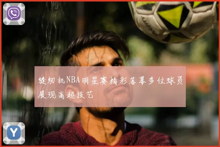 缝纫机NBA明星赛精彩落幕多位球员展现高超技艺