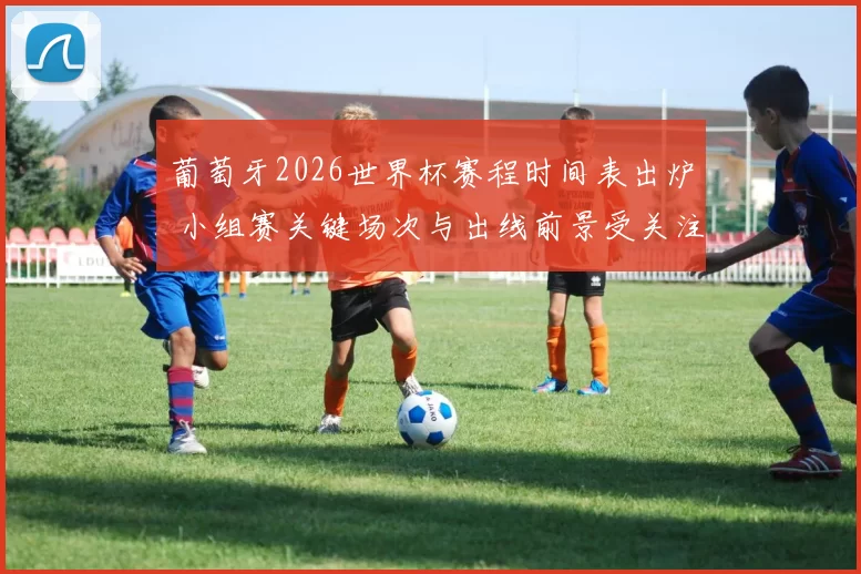 葡萄牙2026世界杯赛程时间表出炉 小组赛关键场次与出线前景受关注