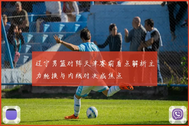 辽宁男篮对阵天津赛前看点解析主力轮换与内线对决成焦点