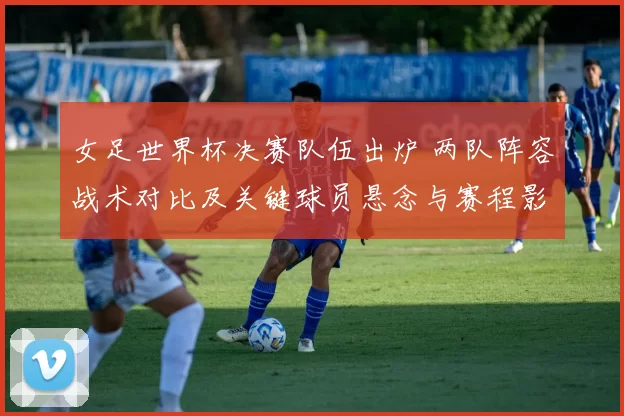 女足世界杯决赛队伍出炉 两队阵容战术对比及关键球员悬念与赛程影响