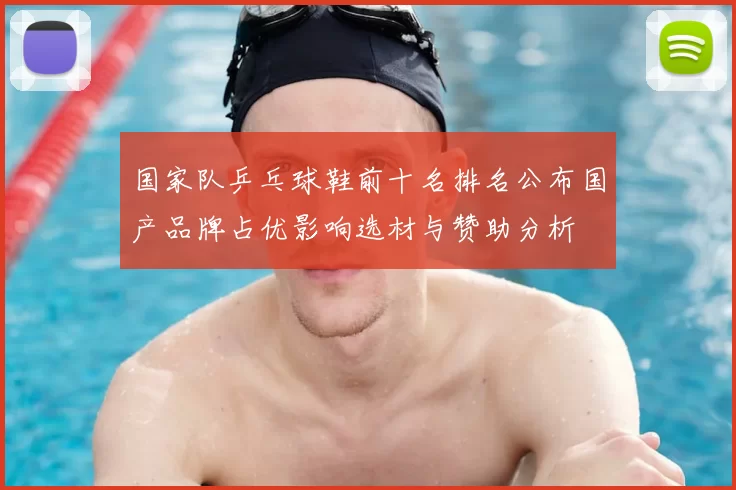 国家队乒乓球鞋前十名排名公布国产品牌占优影响选材与赞助分析