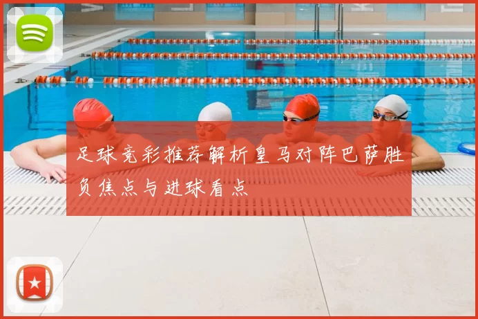 足球竞彩推荐解析皇马对阵巴萨胜负焦点与进球看点