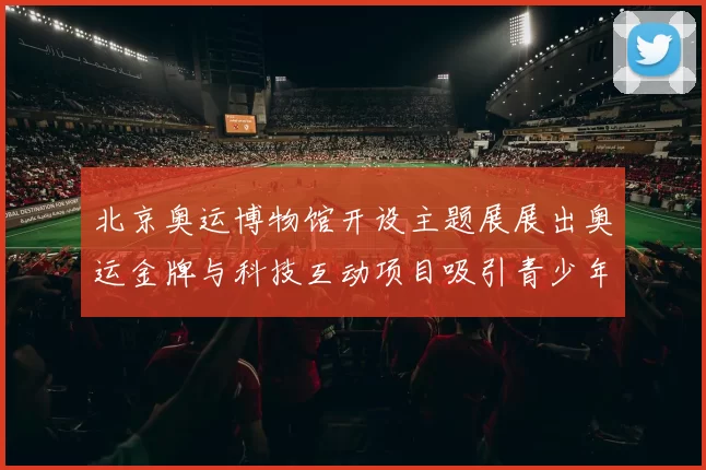 北京奥运博物馆开设主题展展出奥运金牌与科技互动项目吸引青少年