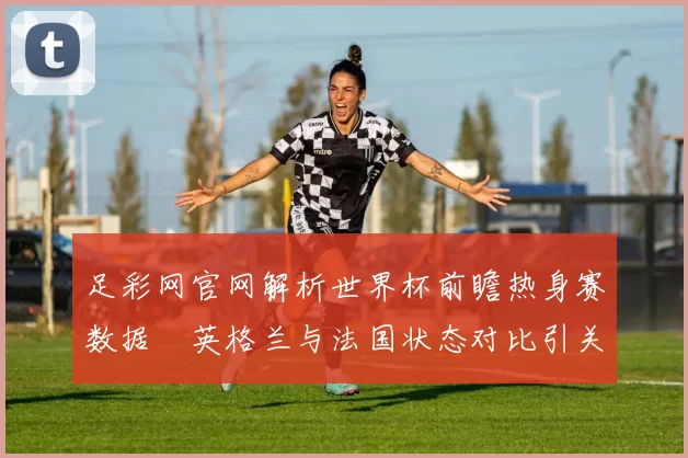 足彩网官网解析世界杯前瞻热身赛数据　英格兰与法国状态对比引关注