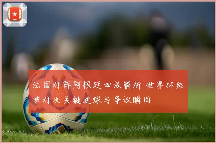 法国对阵阿根廷回放解析 世界杯经典对决关键进球与争议瞬间
