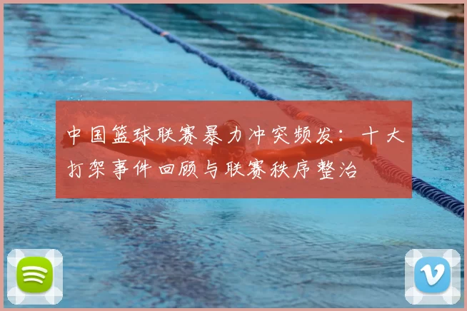 中国篮球联赛暴力冲突频发：十大打架事件回顾与联赛秩序整治