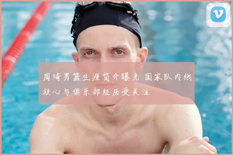 周琦男篮生涯简介曝光 国家队内线核心与俱乐部经历受关注