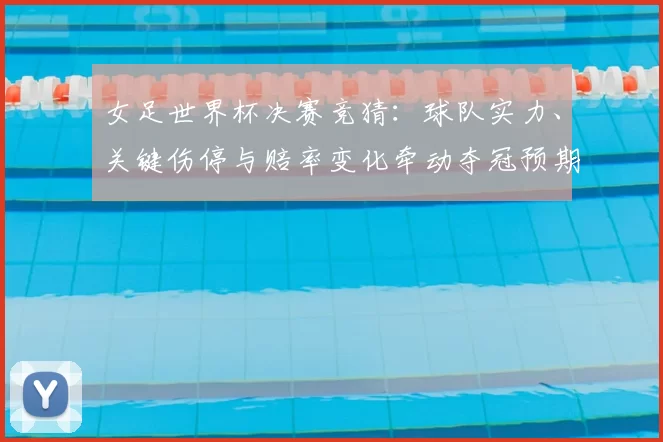 女足世界杯决赛竞猜：球队实力、关键伤停与赔率变化牵动夺冠预期