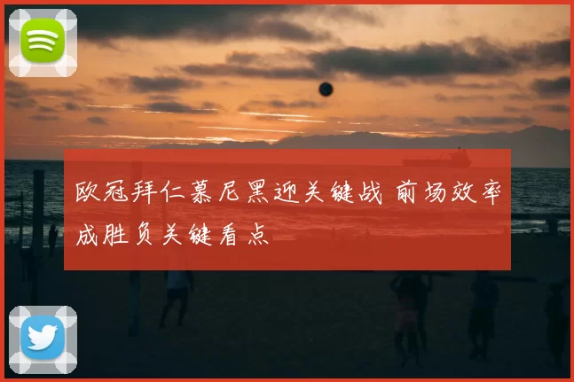 欧冠拜仁慕尼黑迎关键战 前场效率成胜负关键看点