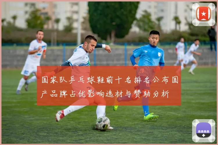 国家队乒乓球鞋前十名排名公布国产品牌占优影响选材与赞助分析