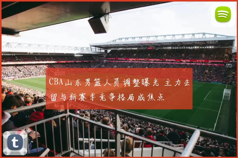 CBA山东男篮人员调整曝光 主力去留与新赛季竞争格局成焦点